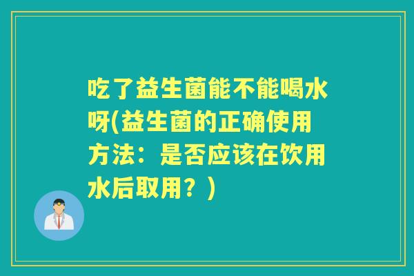 吃了益生菌能不能喝水呀(益生菌的正确使用方法：是否应该在饮用水后取用？)