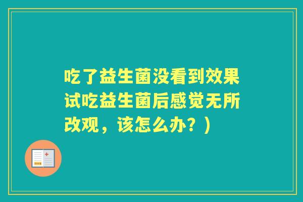 吃了益生菌没看到效果试吃益生菌后感觉无所改观,该怎么办?) 吃了益生菌没看到效果试吃益生菌后感觉无所改观,该怎么办?)
