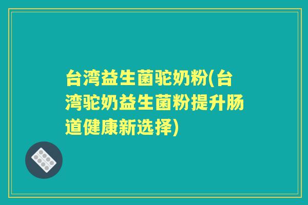台湾益生菌驼奶粉(台湾驼奶益生菌粉提升肠道健康新选择) 台湾益生菌驼奶粉(台湾驼奶益生菌粉提升肠道健康新选择)