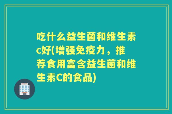 吃什么益生菌和维生素c好(增强力，推荐食用富含益生菌和维生素C的食品)