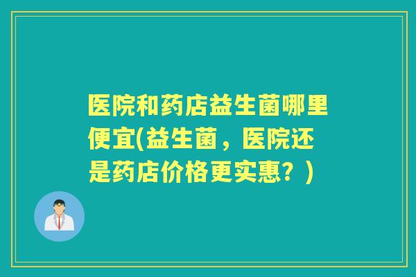 医院和药店益生菌哪里便宜(益生菌，医院还是药店价格更实惠？)
