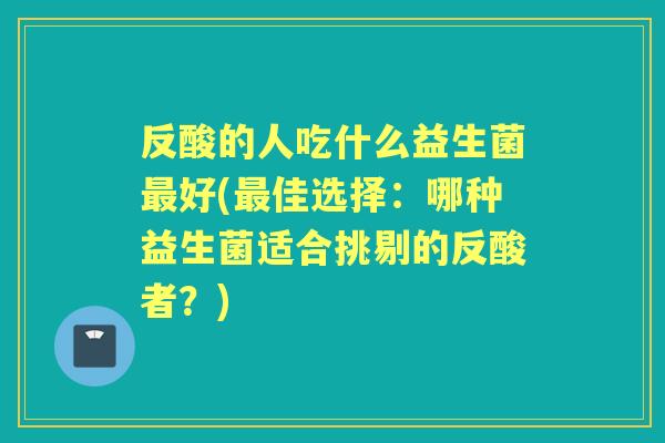 反酸的人吃什么益生菌好(佳选择：哪种益生菌适合挑剔的反酸者？)