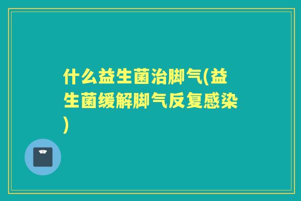 什么益生菌脚气(益生菌缓解脚气反复)