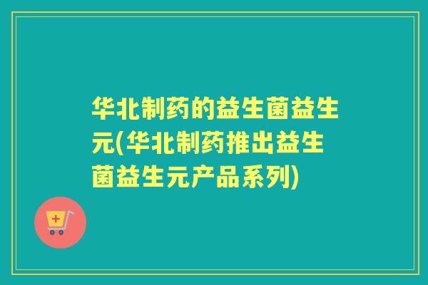 华北制药的益生菌益生元(华北制药推出益生菌益生元产品系列)