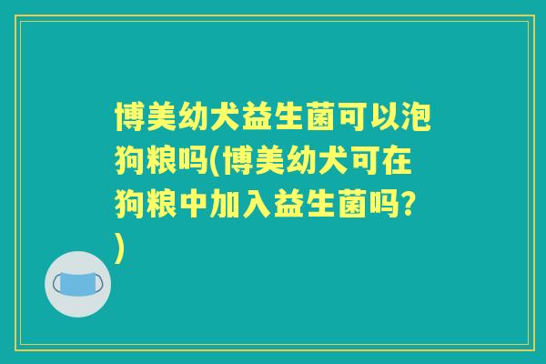 博美幼犬益生菌可以泡狗粮吗(博美幼犬可在狗粮中加入益生菌吗？)