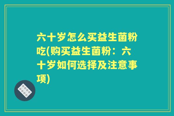 六十岁怎么买益生菌粉吃(购买益生菌粉:六十岁如何选择及注意事项) 六十岁怎么买益生菌粉吃(购买益生菌粉:六十岁如何选择及注意事项)