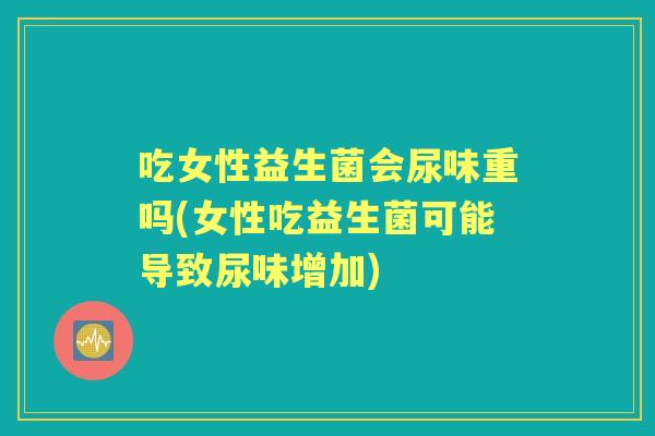 吃女性益生菌会尿味重吗(女性吃益生菌可能导致尿味增加) 吃女性益生菌会尿味重吗(女性吃益生菌可能导致尿味增加)