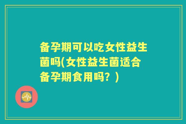 备孕期可以吃女性益生菌吗(女性益生菌适合备孕期食用吗?) 备孕期可以吃女性益生菌吗(女性益生菌适合备孕期食用吗?)
