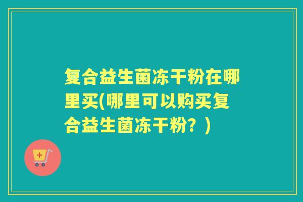 复合益生菌冻干粉在哪里买(哪里可以购买复合益生菌冻干粉?) 复合益生菌冻干粉在哪里买(哪里可以购买复合益生菌冻干粉?)