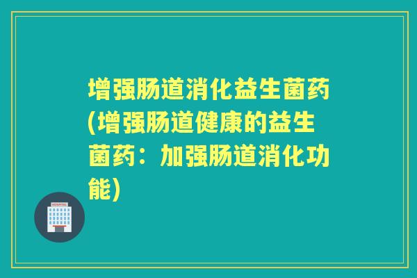 增强肠道消化益生菌药(增强肠道健康的益生菌药:加强肠道消化功能) 增强肠道消化益生菌药(增强肠道健康的益生菌药:加强肠道消化功能)
