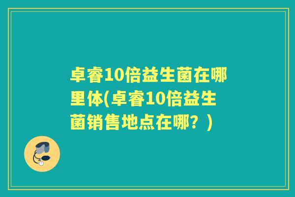 卓睿10倍益生菌在哪里体(卓睿10倍益生菌销售地点在哪？)