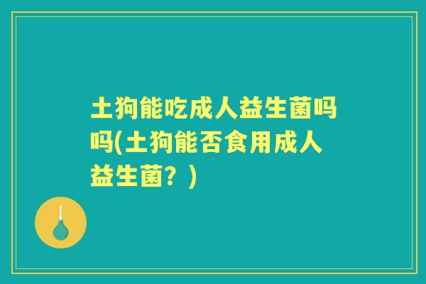 土狗能吃成人益生菌吗吗(土狗能否食用成人益生菌?) 土狗能吃成人益生菌吗吗(土狗能否食用成人益生菌?)
