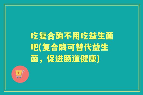 吃复合酶不用吃益生菌吧(复合酶可替代益生菌,促进肠道健康) 吃复合酶不用吃益生菌吧(复合酶可替代益生菌,促进肠道健康)