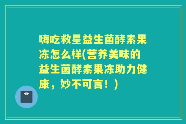 嗨吃救星益生菌酵素果冻怎么样(营养美味的益生菌酵素果冻助力健康,妙不可言!) 嗨吃救星益生菌酵素果冻怎么样(营养美味的益生菌酵素果冻助力健康,妙不可言!)