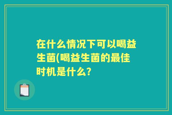 在什么情况下可以喝益生菌(喝益生菌的佳时机是什么? 在什么情况下可以喝益生菌(喝益生菌的佳时机是什么?