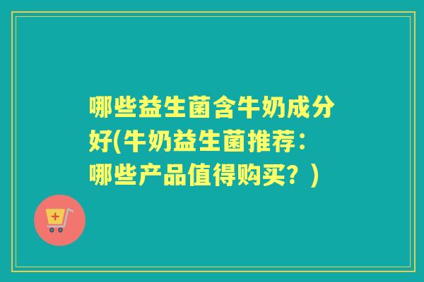 哪些益生菌含牛奶成分好(牛奶益生菌推荐:哪些产品值得购买?) 哪些益生菌含牛奶成分好(牛奶益生菌推荐:哪些产品值得购买?)