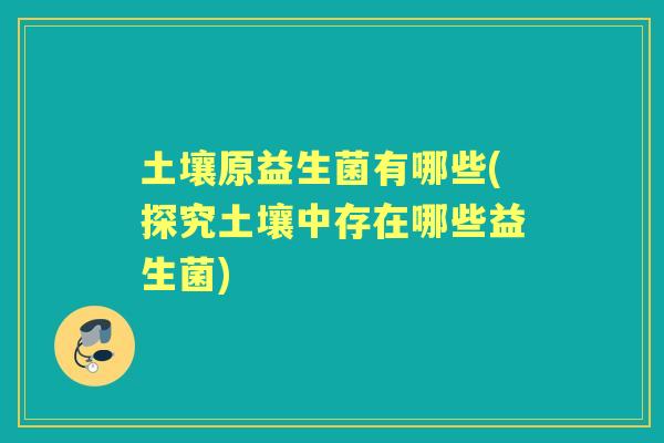 土壤原益生菌有哪些(探究土壤中存在哪些益生菌) 土壤原益生菌有哪些(探究土壤中存在哪些益生菌)