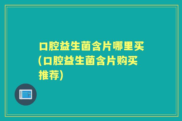 口腔益生菌含片哪里买(口腔益生菌含片购买推荐) 口腔益生菌含片哪里买(口腔益生菌含片购买推荐)