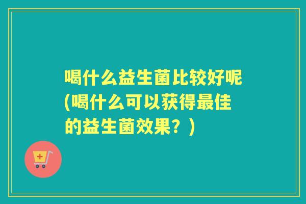 喝什么益生菌比较好呢(喝什么可以获得佳的益生菌效果?) 喝什么益生菌比较好呢(喝什么可以获得佳的益生菌效果?)