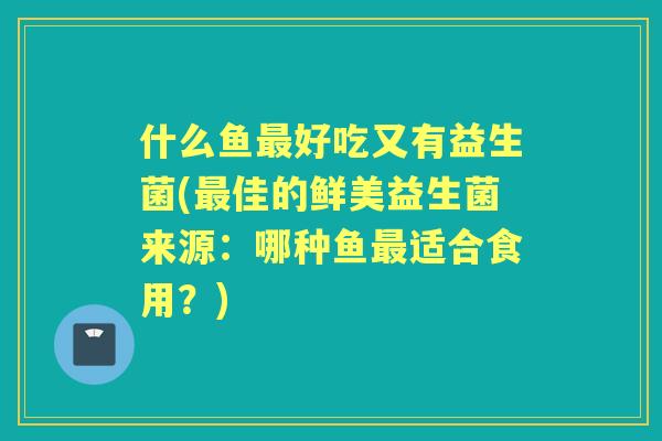 什么鱼好吃又有益生菌(佳的鲜美益生菌来源:哪种鱼适合食用?) 什么鱼好吃又有益生菌(佳的鲜美益生菌来源:哪种鱼适合食用?)