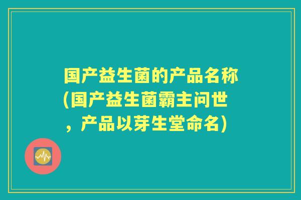 国产益生菌的产品名称(国产益生菌霸主问世，产品以芽生堂命名)
