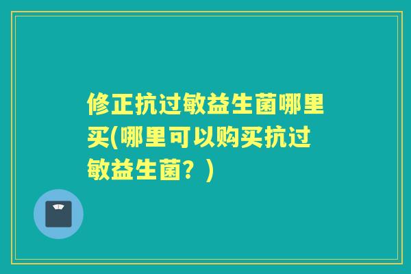 修正抗益生菌哪里买(哪里可以购买抗益生菌?) 修正抗益生菌哪里买(哪里可以购买抗益生菌?)