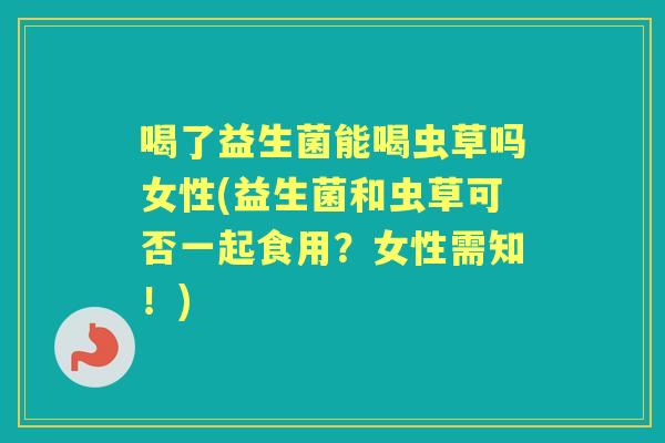 喝了益生菌能喝虫草吗女性(益生菌和虫草可否一起食用？女性需知！)