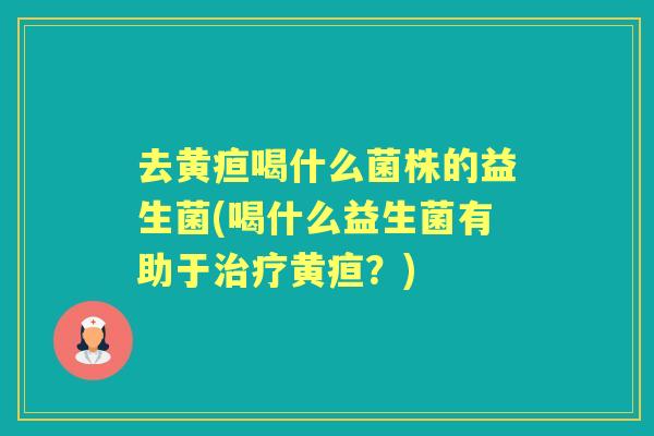 去黄疸喝什么菌株的益生菌(喝什么益生菌有助于黄疸？)