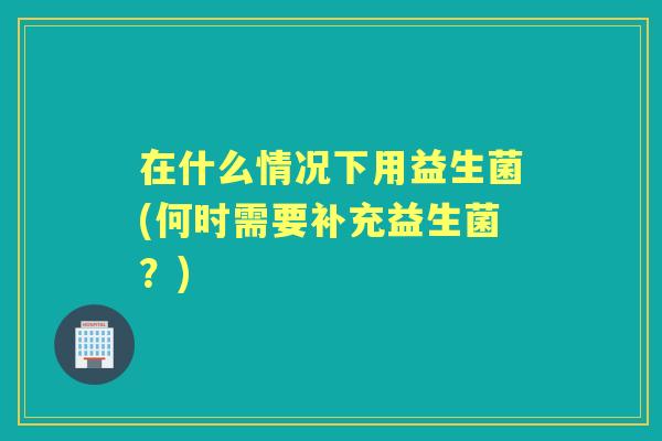 在什么情况下用益生菌(何时需要补充益生菌?) 在什么情况下用益生菌(何时需要补充益生菌?)