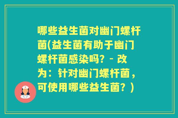 哪些益生菌对幽门螺杆菌(益生菌有助于幽门螺杆菌吗?- 改为:针对幽门螺杆菌,可使用哪些益生菌?) 哪些益生菌对幽门螺杆菌(益生菌有助于幽门螺杆菌吗?- 改为:针对幽门螺杆菌,可使用哪些益生菌?)