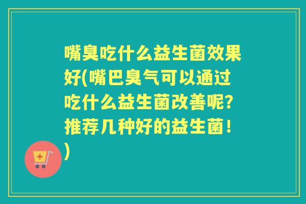 嘴臭吃什么益生菌效果好(嘴巴臭气可以通过吃什么益生菌改善呢?推荐几种好的益生菌!) 嘴臭吃什么益生菌效果好(嘴巴臭气可以通过吃什么益生菌改善呢?推荐几种好的益生菌!)