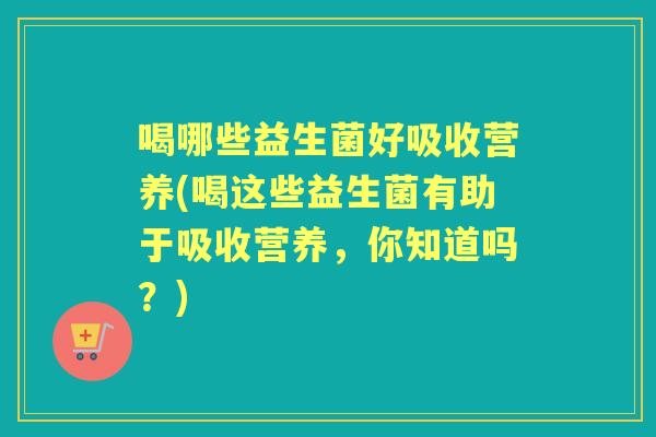 喝哪些益生菌好吸收营养(喝这些益生菌有助于吸收营养,你知道吗?) 喝哪些益生菌好吸收营养(喝这些益生菌有助于吸收营养,你知道吗?)
