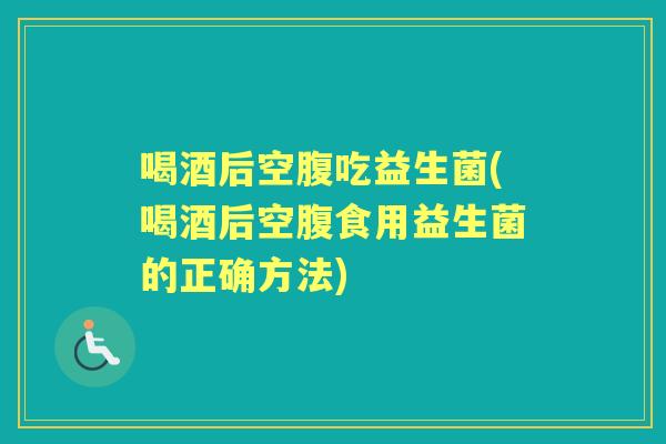 喝酒后空腹吃益生菌(喝酒后空腹食用益生菌的正确方法)