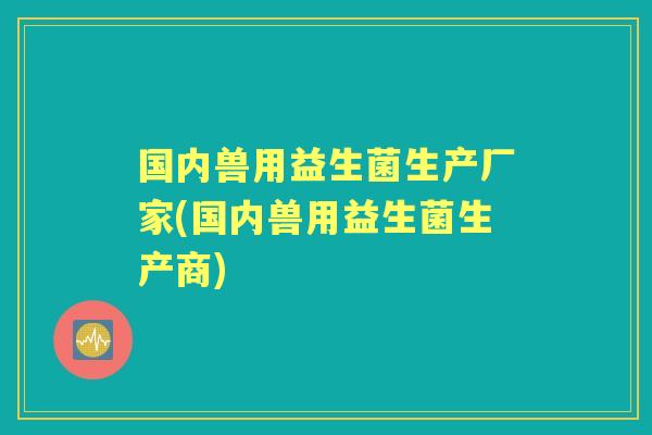 国内兽用益生菌生产厂家(国内兽用益生菌生产商) 国内兽用益生菌生产厂家(国内兽用益生菌生产商)