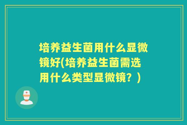 培养益生菌用什么显微镜好(培养益生菌需选用什么类型显微镜?) 培养益生菌用什么显微镜好(培养益生菌需选用什么类型显微镜?)