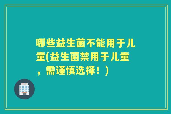 哪些益生菌不能用于儿童(益生菌禁用于儿童，需谨慎选择！)