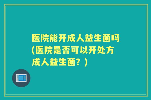 医院能开成人益生菌吗(医院是否可以开处方成人益生菌?) 医院能开成人益生菌吗(医院是否可以开处方成人益生菌?)