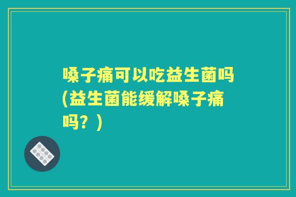 嗓子痛可以吃益生菌吗(益生菌能缓解嗓子痛吗?) 嗓子痛可以吃益生菌吗(益生菌能缓解嗓子痛吗?)