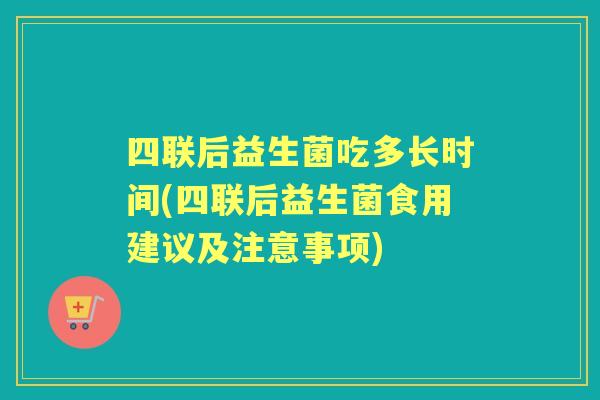四联后益生菌吃多长时间(四联后益生菌食用建议及注意事项) 四联后益生菌吃多长时间(四联后益生菌食用建议及注意事项)