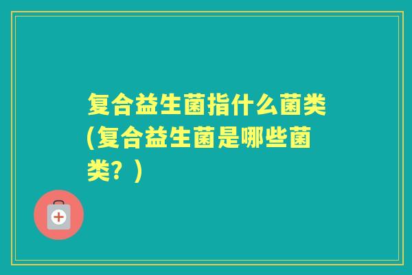 复合益生菌指什么菌类(复合益生菌是哪些菌类？)