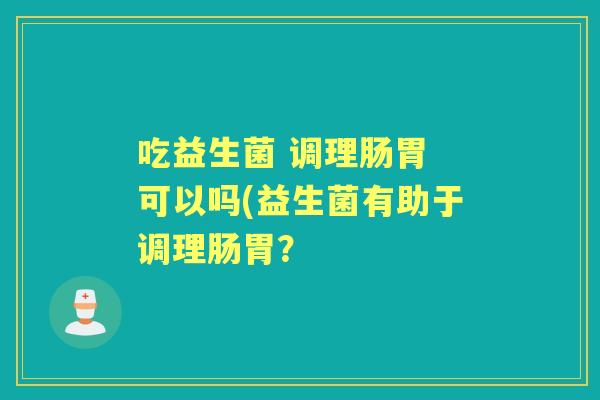 吃益生菌 调理肠胃 可以吗(益生菌有助于调理肠胃? 吃益生菌 调理肠胃 可以吗(益生菌有助于调理肠胃?