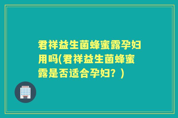 君祥益生菌蜂蜜露孕妇用吗(君祥益生菌蜂蜜露是否适合孕妇？)