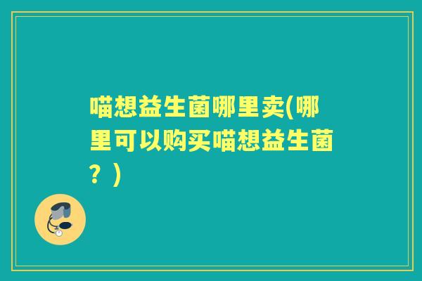 喵想益生菌哪里卖(哪里可以购买喵想益生菌?) 喵想益生菌哪里卖(哪里可以购买喵想益生菌?)