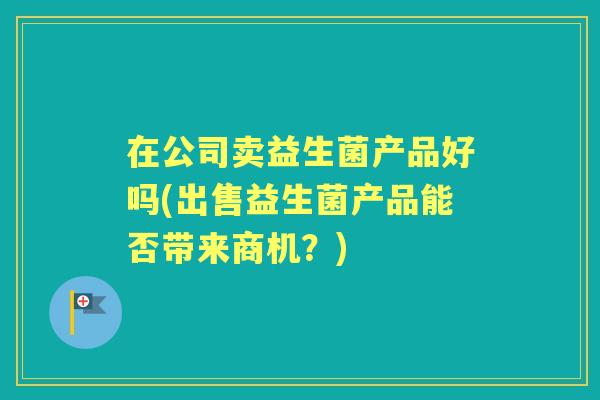 在公司卖益生菌产品好吗(出售益生菌产品能否带来商机?) 在公司卖益生菌产品好吗(出售益生菌产品能否带来商机?)