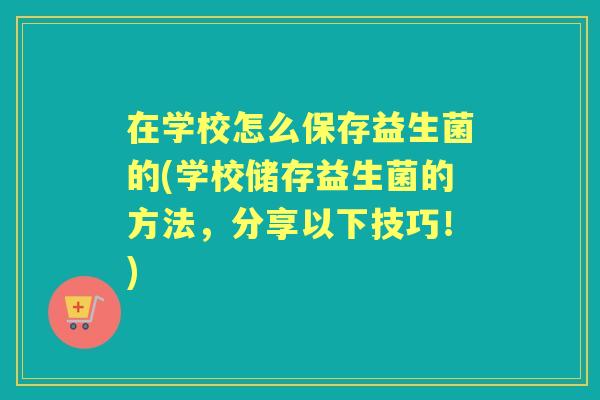 在学校怎么保存益生菌的(学校储存益生菌的方法，分享以下技巧！)