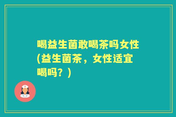 喝益生菌敢喝茶吗女性(益生菌茶,女性适宜喝吗?) 喝益生菌敢喝茶吗女性(益生菌茶,女性适宜喝吗?)