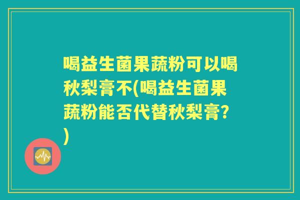 喝益生菌果蔬粉可以喝秋梨膏不(喝益生菌果蔬粉能否代替秋梨膏?) 喝益生菌果蔬粉可以喝秋梨膏不(喝益生菌果蔬粉能否代替秋梨膏?)