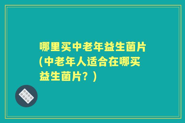 哪里买中老年益生菌片(中老年人适合在哪买益生菌片?) 哪里买中老年益生菌片(中老年人适合在哪买益生菌片?)