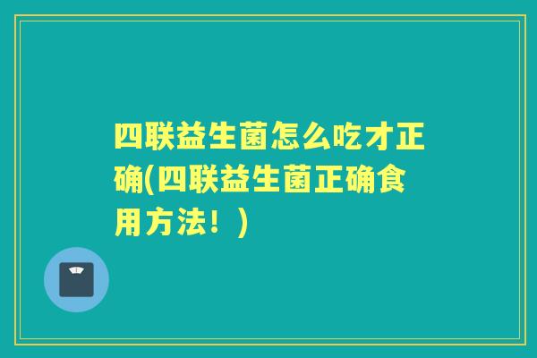 四联益生菌怎么吃才正确(四联益生菌正确食用方法!) 四联益生菌怎么吃才正确(四联益生菌正确食用方法!)