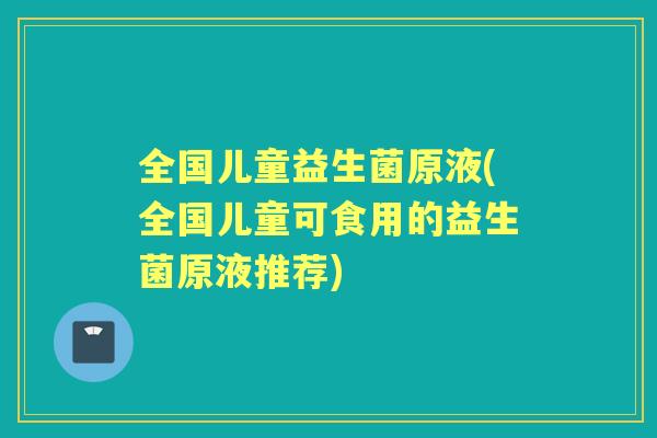 全国儿童益生菌原液(全国儿童可食用的益生菌原液推荐) 全国儿童益生菌原液(全国儿童可食用的益生菌原液推荐)